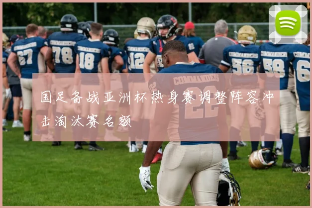 国足备战亚洲杯热身赛调整阵容冲击淘汰赛名额