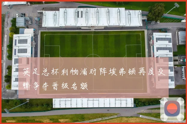 英足总杯利物浦对阵埃弗顿再度交锋争夺晋级名额