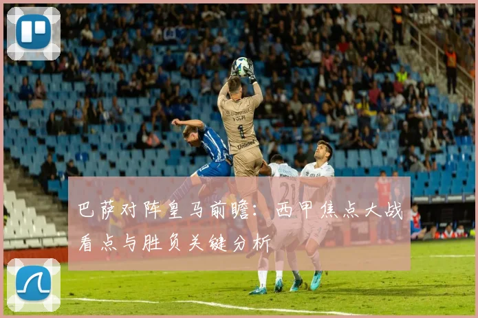 巴萨对阵皇马前瞻:西甲焦点大战看点与胜负关键分析