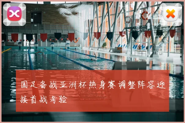 国足备战亚洲杯热身赛调整阵容迎接首战考验