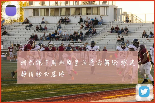 姆巴佩下周加盟皇马悬念解除 球迷静待转会落地
