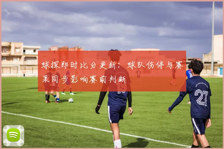 球探即时比分更新：球队伤停与赛果同步影响赛前判断