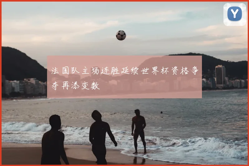 法国队主场连胜延续世界杯资格争夺再添变数
