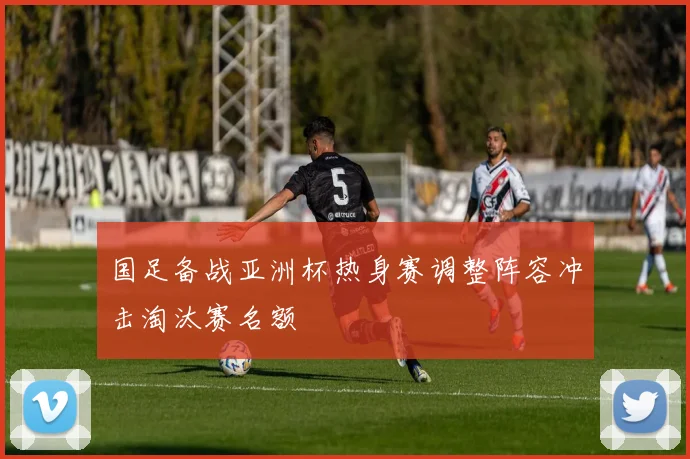 国足备战亚洲杯热身赛调整阵容冲击淘汰赛名额