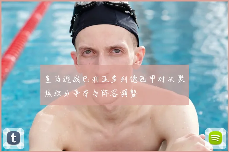 皇马迎战巴利亚多利德西甲对决聚焦积分争夺与阵容调整