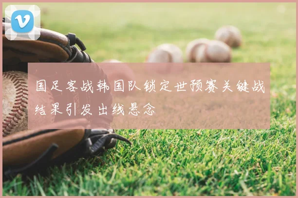 国足客战韩国队锁定世预赛关键战结果引发出线悬念