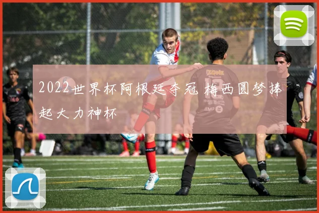 2022世界杯阿根廷夺冠 梅西圆梦捧起大力神杯