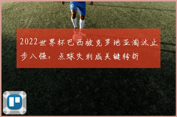 2022世界杯巴西被克罗地亚淘汰止步八强，点球失利成关键转折