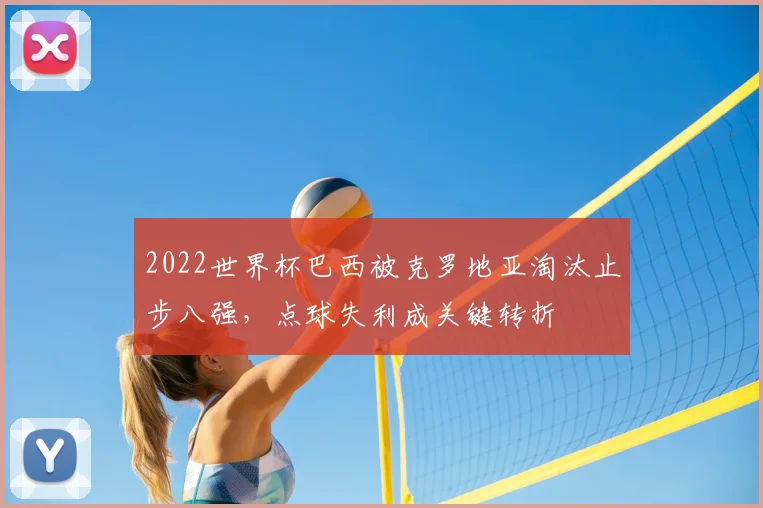 2022世界杯巴西被克罗地亚淘汰止步八强，点球失利成关键转折