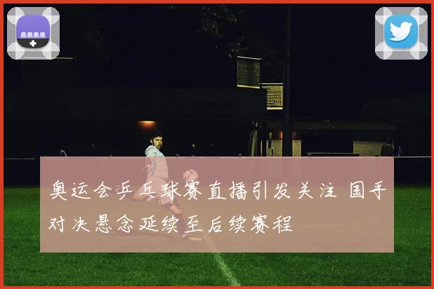 奥运会乒乓球赛直播引发关注 国手对决悬念延续至后续赛程