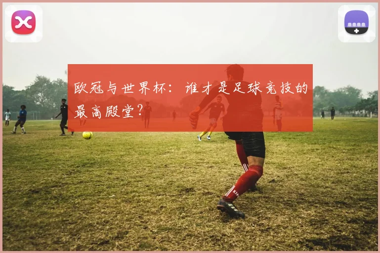 欧冠与世界杯：谁才是足球竞技的最高殿堂？