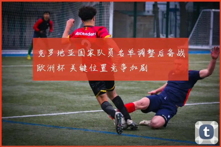 克罗地亚国家队员名单调整后备战欧洲杯 关键位置竞争加剧