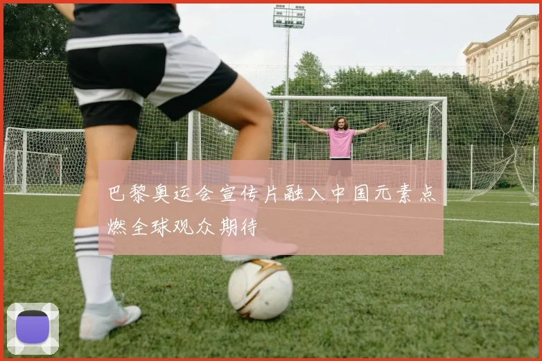 巴黎奥运会宣传片融入中国元素点燃全球观众期待