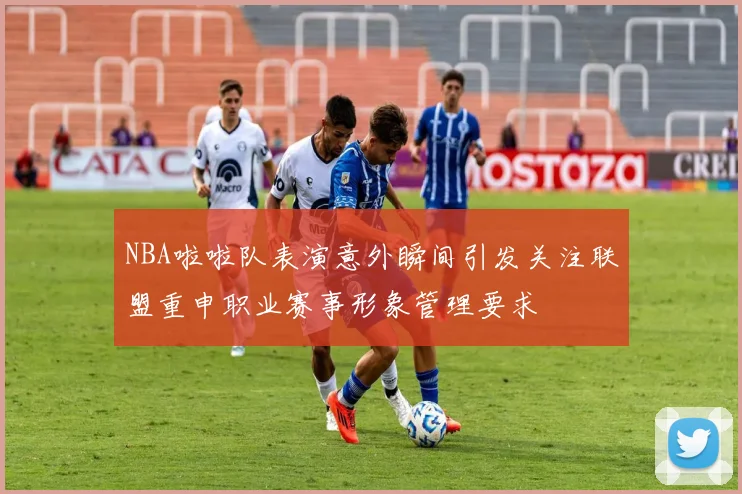 NBA啦啦队表演意外瞬间引发关注联盟重申职业赛事形象管理要求