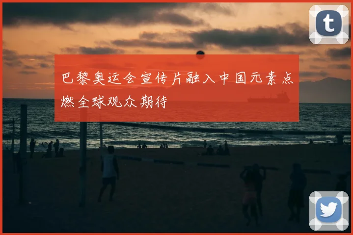 巴黎奥运会宣传片融入中国元素点燃全球观众期待