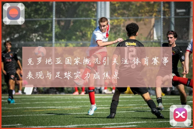 克罗地亚国家概况引关注 体育赛事表现与足球实力成焦点