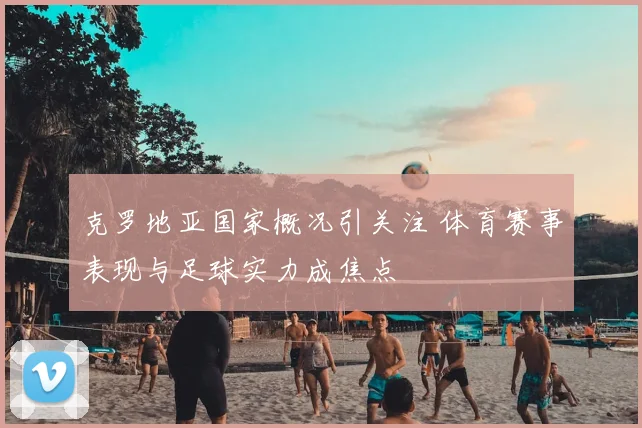克罗地亚国家概况引关注 体育赛事表现与足球实力成焦点