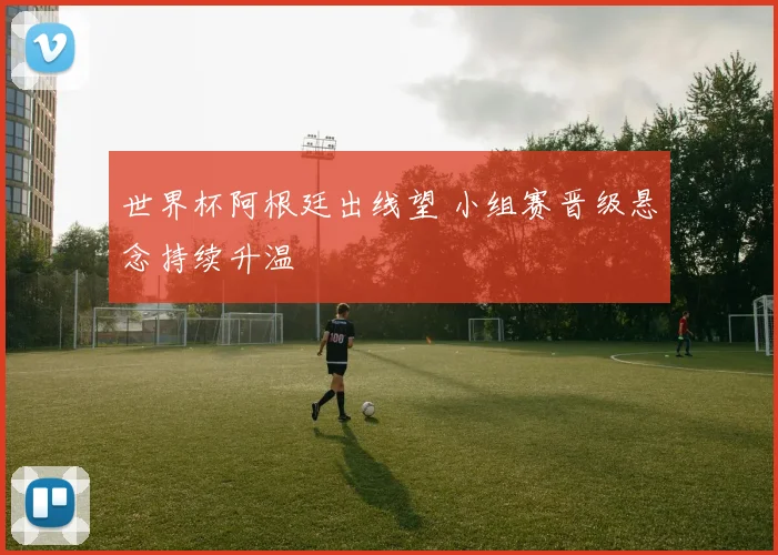 世界杯阿根廷出线望 小组赛晋级悬念持续升温