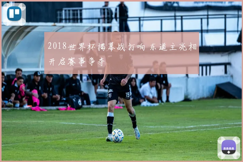 2018世界杯揭幕战打响 东道主亮相开启赛事争夺