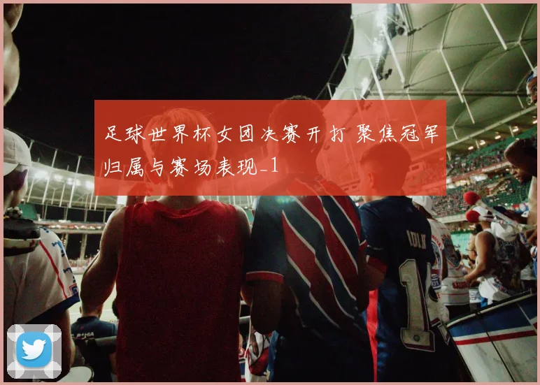 足球世界杯女团决赛开打 聚焦冠军归属与赛场表现_1