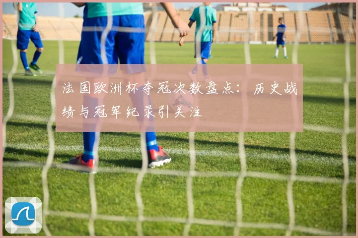 法国欧洲杯夺冠次数盘点：历史战绩与冠军纪录引关注