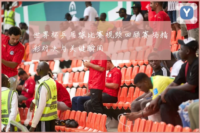 世界杯乒乓球比赛视频回顾赛场精彩对决与关键瞬间
