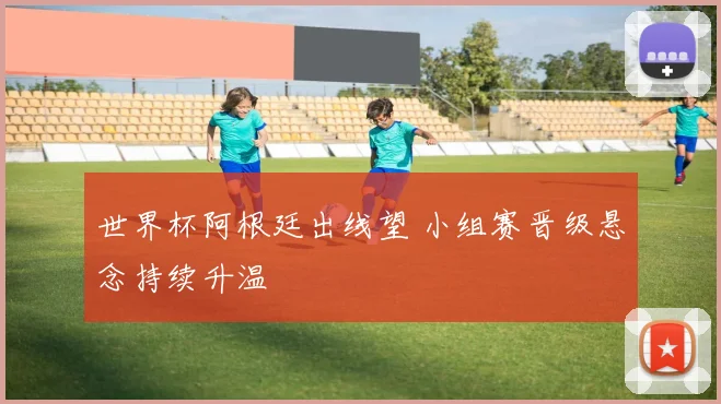 世界杯阿根廷出线望 小组赛晋级悬念持续升温