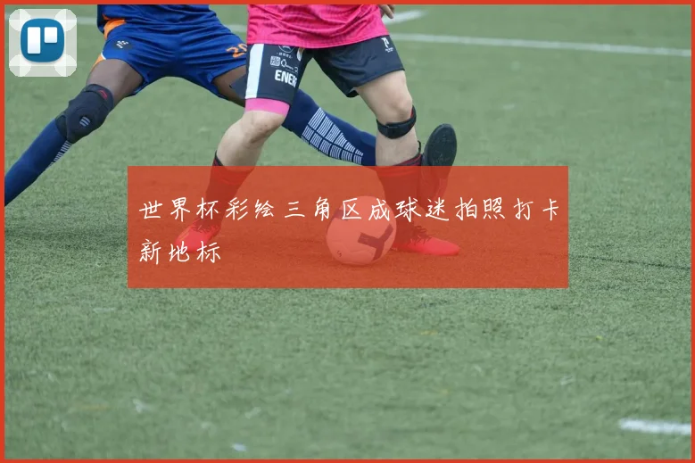 世界杯彩绘三角区成球迷拍照打卡新地标