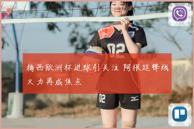 梅西欧洲杯进球引关注 阿根廷锋线火力再成焦点