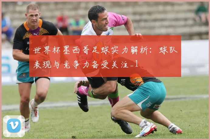 世界杯墨西哥足球实力解析:球队表现与竞争力备受关注_1