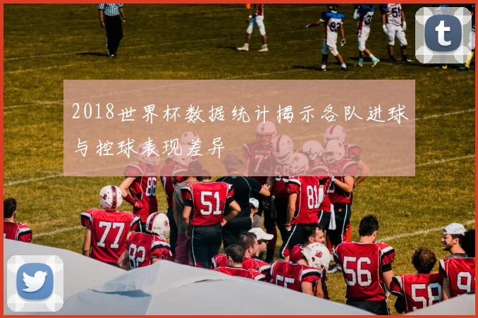 2018世界杯数据统计揭示各队进球与控球表现差异