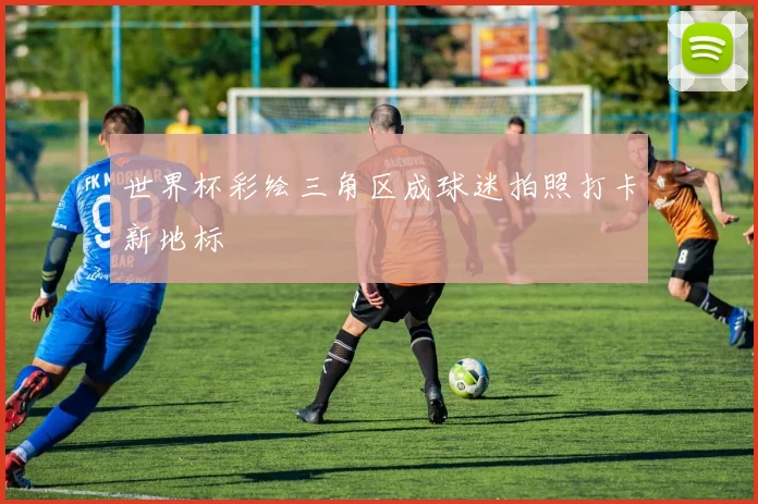 世界杯彩绘三角区成球迷拍照打卡新地标