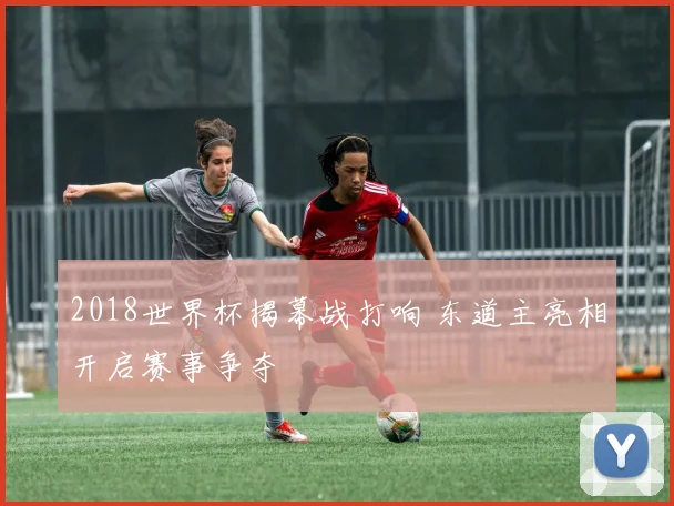 2018世界杯揭幕战打响 东道主亮相开启赛事争夺