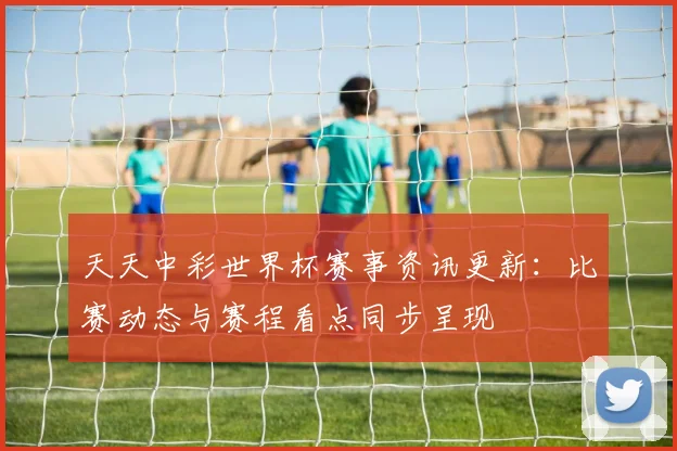 天天中彩世界杯赛事资讯更新：比赛动态与赛程看点同步呈现